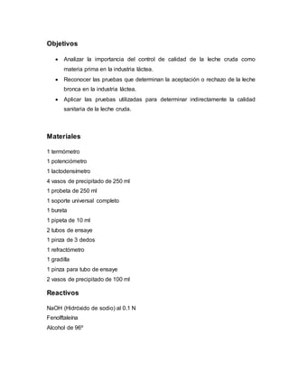 Objetivos
 Analizar la importancia del control de calidad de la leche cruda como
materia prima en la industria láctea.
 Reconocer las pruebas que determinan la aceptación o rechazo de la leche
bronca en la industria láctea.
 Aplicar las pruebas utilizadas para determinar indirectamente la calidad
sanitaria de la leche cruda.
Materiales
1 termómetro
1 potenciómetro
1 lactodensímetro
4 vasos de precipitado de 250 ml
1 probeta de 250 ml
1 soporte universal completo
1 bureta
1 pipeta de 10 ml
2 tubos de ensaye
1 pinza de 3 dedos
1 refractómetro
1 gradilla
1 pinza para tubo de ensaye
2 vasos de precipitado de 100 ml
Reactivos
NaOH (Hidróxido de sodio) al 0.1 N
Fenolftaleína
Alcohol de 96º
 