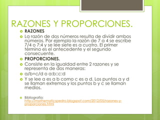 RAZONES Y PROPORCIONES. 
 RAZONES 
 La razón de dos números resulta de dividir ambos 
números. Por ejemplo la razón de 7 a 4 se escribe 
7/4 o 7:4 y se lee siete es a cuatro. El primer 
término es el antecedente y el segundo 
consecuente. 
 PROPORCIONES. 
 Consiste en la igualdad entre 2 razones y se 
representa de dos maneras: 
 a/b=c/d o a:b::c:d 
 Y se lee a es a b como c es a d. Los puntos a y d 
se llaman extremos y los puntos b y c se llaman 
medios. 
 Bibliografía: 
http://mathematicspedro.blogspot.com/2012/05/razones-y-proporciones. 
html 
 