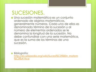 SUCESIONES. 
 Una sucesión matemática es un conjunto 
ordenado de objetos matemáticos, 
generalmente números. Cada uno de ellos es 
denominado término de la sucesión y al 
número de elementos ordenados se le 
denomina la longitud de la sucesión. No 
debe confundirse con una serie matemática, 
que es la suma de los términos de una 
sucesión. 
 Bibliografia: 
http://es.wikipedia.org/wiki/Sucesi%C3%B3n_matem 
%C3%A1tica 
 