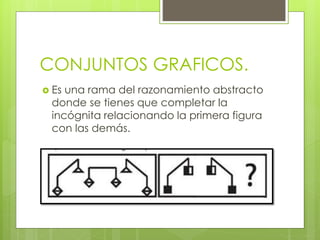 CONJUNTOS GRAFICOS. 
 Es una rama del razonamiento abstracto 
donde se tienes que completar la 
incógnita relacionando la primera figura 
con las demás. 
 