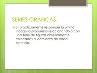 SERIES GRAFICAS. 
 Es prácticamente responder la ultima 
incógnita propuesta relacionándola con 
una serie de figuras anteriormente 
colocadas al comienzo de cada 
ejercicio. 
 