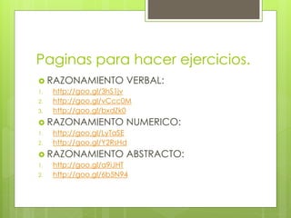 Paginas para hacer ejercicios. 
 RAZONAMIENTO VERBAL: 
1. http://goo.gl/3hS1jv 
2. http://goo.gl/vCcc0M 
3. http://goo.gl/bxdZk0 
 RAZONAMIENTO NUMERICO: 
1. http://goo.gl/LyTaSE 
2. http://goo.gl/Y2RsHd 
 RAZONAMIENTO ABSTRACTO: 
1. http://goo.gl/a9iJHT 
2. http://goo.gl/6b5N94 
