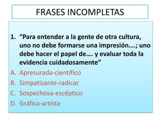 FRASES INCOMPLETAS“Para entender a la gente de otra cultura, uno no debe formarse una impresión….; uno debe hacer el papel de…. y evaluar toda la evidencia cuidadosamente”Apresurada-científicoSimpatizante-radicarSospechosa-escépticoGráfica-artísta