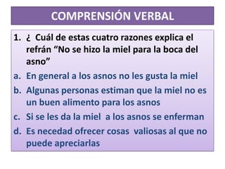 COMPRENSIÓN VERBAL¿  Cuál de estas cuatro razones explica el refrán “No se hizo la miel para la boca del asno”En general a los asnos no les gusta la mielAlgunas personas estiman que la miel no es un buen alimento para los asnosSi se les da la miel  a los asnos se enfermanEs necedad ofrecer cosas  valiosas al que no puede apreciarlas