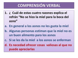 COMPRENSIÓN VERBAL¿  Cuál de estas cuatro razones explica el refrán “No se hizo la miel para la boca del asno”En general a los asnos no les gusta la mielAlgunas personas estiman que la miel no es un buen alimento para los asnosSi se les da la miel  a los asnos se enfermanEs necedad ofrecer cosas  valiosas al que no puede apreciarlas