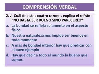COMPRENSIÓN VERBAL2. ¿  Cuál de estas cuatro razones explica el refrán “NO BASTA SER BUENO SINO PARECERLO”La bondad se refleja solamente en el aspecto físicoNuestra naturaleza nos impide ser buenos en todo momentoA más de bondad interior hay que predicar con el buen ejemploHay que decir a todo el mundo lo bueno que somos