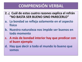 COMPRENSIÓN VERBAL2. ¿  Cuál de estas cuatro razones explica el refrán “NO BASTA SER BUENO SINO PARECERLO”La bondad se refleja solamente en el aspecto físicoNuestra naturaleza nos impide ser buenos en todo momentoA más de bondad interior hay que predicar con el buen ejemploHay que decir a todo el mundo lo bueno que somos