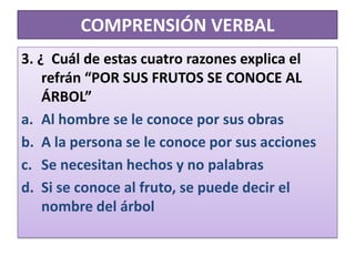 COMPRENSIÓN VERBAL3. ¿  Cuál de estas cuatro razones explica el refrán “POR SUS FRUTOS SE CONOCE AL ÁRBOL”Al hombre se le conoce por sus obrasA la persona se le conoce por sus acciones Se necesitan hechos y no palabrasSi se conoce al fruto, se puede decir el nombre del árbol