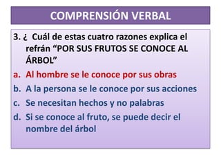 COMPRENSIÓN VERBAL3. ¿  Cuál de estas cuatro razones explica el refrán “POR SUS FRUTOS SE CONOCE AL ÁRBOL”Al hombre se le conoce por sus obrasA la persona se le conoce por sus acciones Se necesitan hechos y no palabrasSi se conoce al fruto, se puede decir el nombre del árbol