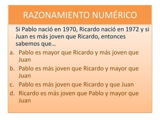 RAZONAMIENTO NUMÉRICOSi Pablo nació en 1970, Ricardo nació en 1972 y si Juan es más joven que Ricardo, entonces sabemos que…Pablo es mayor que Ricardo y más joven que JuanPablo es más joven que Ricardo y mayor que JuanPablo es más joven que Ricardo y que JuanRicardo es más joven que Pablo y mayor que Juan