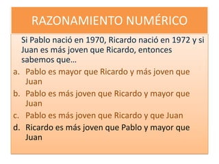 RAZONAMIENTO NUMÉRICOSi Pablo nació en 1970, Ricardo nació en 1972 y si Juan es más joven que Ricardo, entonces sabemos que…Pablo es mayor que Ricardo y más joven que JuanPablo es más joven que Ricardo y mayor que JuanPablo es más joven que Ricardo y que JuanRicardo es más joven que Pablo y mayor que Juan