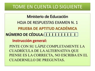 TOME EN CUENTA LO SIGUIENTEMinisterio de EducaciónHOJA DE RESPUESTAS EXAMEN N. 1PRUEBA DE APTITUD ACADÉMICANÚMERO DE CÉDULA:  I  IIIIIIIII       Instrucción general:PINTE CON SU LÁPIZ COMPLETAMENTE LA CUADRÍCULA DE LA ALTERNATIVA QUE PIENSE ES LA CORRECTA, NO ESCRIBA EN EL CUADERNILLO DE PREGUNTAS.