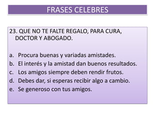 FRASES CELEBRES23. QUE NO TE FALTE REGALO, PARA CURA, DOCTOR Y ABOGADO. Procura buenas y variadas amistades.El interés y la amistad dan buenos resultados.Los amigos siempre deben rendir frutos.Debes dar, si esperas recibir algo a cambio.Se generoso con tus amigos. 