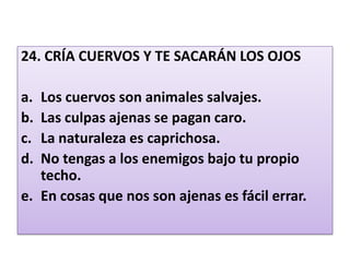 24. CRÍA CUERVOS Y TE SACARÁN LOS OJOS Los cuervos son animales salvajes.Las culpas ajenas se pagan caro.La naturaleza es caprichosa.No tengas a los enemigos bajo tu propio techo.En cosas que nos son ajenas es fácil errar. 