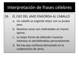 Interpretación de frases célebres26.    EL OJO DEL AMO ENGORDA AL CABALLOUn caballo se engorda mejor con su propio amo.Nuestras cosas son maltratadas en manos ajenas.La mejor forma de defender nuestros intereses es atendiéndolos personalmente.No hay que confiarse demasiado en la colaboración de otros.