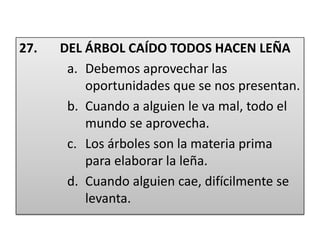 27.       DEL ÁRBOL CAÍDO TODOS HACEN LEÑADebemos aprovechar las oportunidades que se nos presentan.Cuando a alguien le va mal, todo el mundo se aprovecha.Los árboles son la materia prima para elaborar la leña.Cuando alguien cae, difícilmente se levanta.