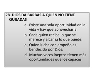 28. DIOS DA BARBAS A QUIEN NO TIENE      QUIJADASExiste una sola oportunidad en la vida y hay que aprovecharla.Cada quien recibe lo que se merece y alcanza lo que puede.Quien lucha con empeño es bendecido por Dios.Muchas veces ineptos tienen más oportunidades que los capaces.