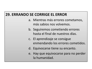 29. ERRANDO SE CORRIGE EL ERRORMientras más errores cometamos, más sabios nos volvemos.Seguiremos cometiendo errores hasta el final de nuestros días.El aprendizaje se consigue enmendando los errores cometidos.Equivocarse tiene su encanto.Hay que equivocarse para no perder la humanidad.