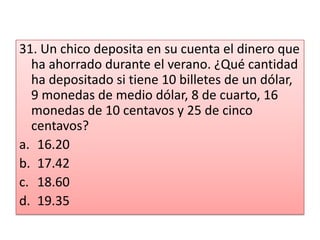 31. Un chico deposita en su cuenta el dinero que ha ahorrado durante el verano. ¿Qué cantidad ha depositado si tiene 10 billetes de un dólar, 9 monedas de medio dólar, 8 de cuarto, 16 monedas de 10 centavos y 25 de cinco centavos?16.2017.4218.6019.35