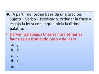 40. A partir del orden base de una oración: Sujeto + Verbo + Predicado, ordenar la frase y escoja la letra con la que inicia la última palabra:Darwin Galápagos Charles flora semanas fauna seis estudiando pasó y de las lagdcsf