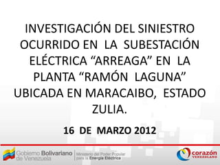 INVESTIGACIÓN DEL SINIESTRO
 OCURRIDO EN LA SUBESTACIÓN
   ELÉCTRICA “ARREAGA” EN LA
    PLANTA “RAMÓN LAGUNA”
UBICADA EN MARACAIBO, ESTADO
             ZULIA.
       16 DE MARZO 2012
 
