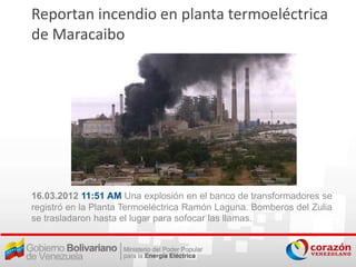 Reportan incendio en planta termoeléctrica
de Maracaibo




16.03.2012 11:51 AM Una explosión en el banco de transformadores se
registró en la Planta Termoeléctrica Ramón Laguna. Bomberos del Zulia
se trasladaron hasta el lugar para sofocar las llamas.
 