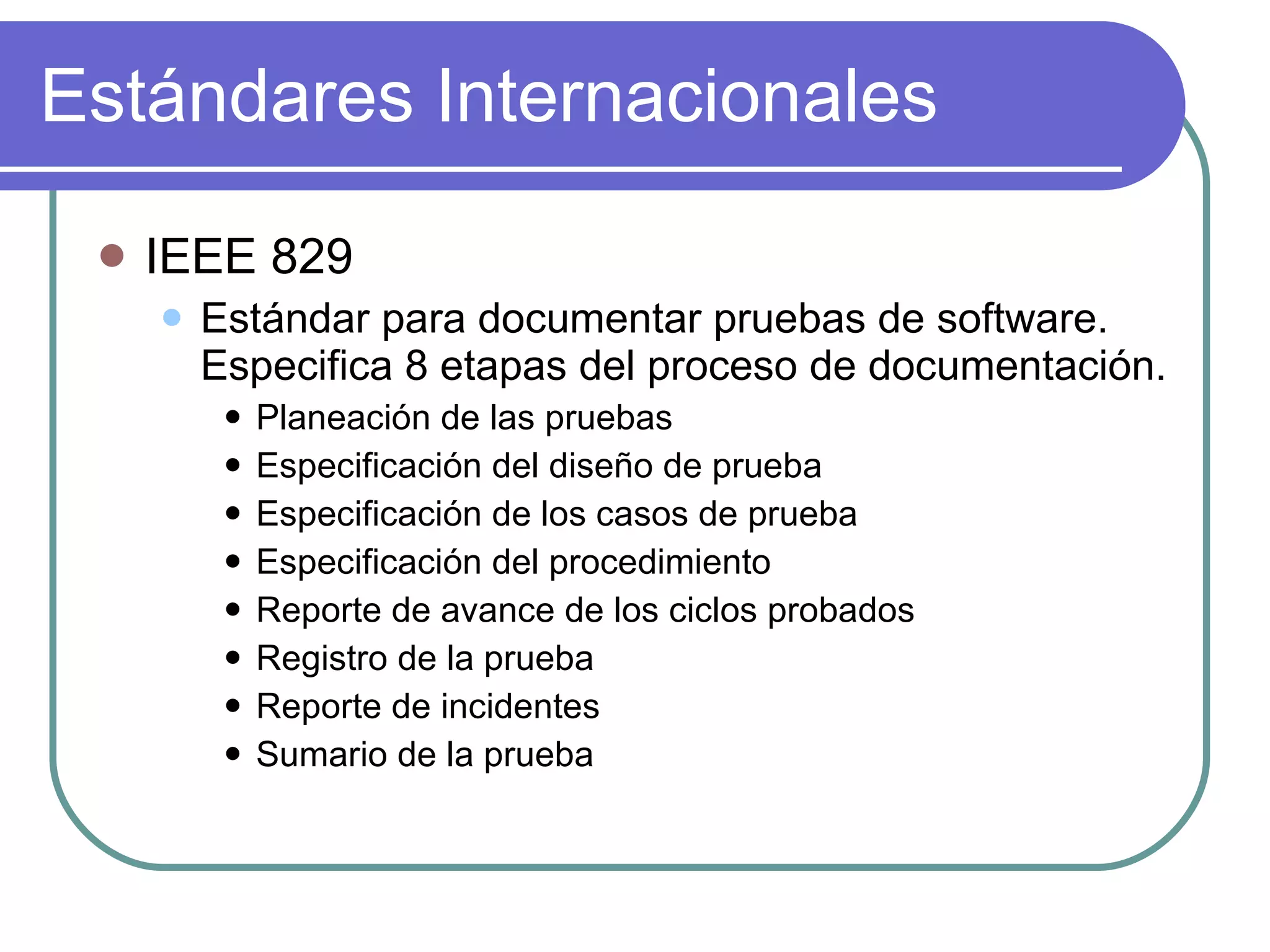 Estándares Internacionales IEEE 829 Estándar para documentar pruebas de software. Especifica 8 etapas del proceso de documentación. Planeación de las pruebas Especificación del diseño de prueba Especificación de los casos de prueba Especificación del procedimiento Reporte de avance de los ciclos probados Registro de la prueba Reporte de incidentes Sumario de la prueba 