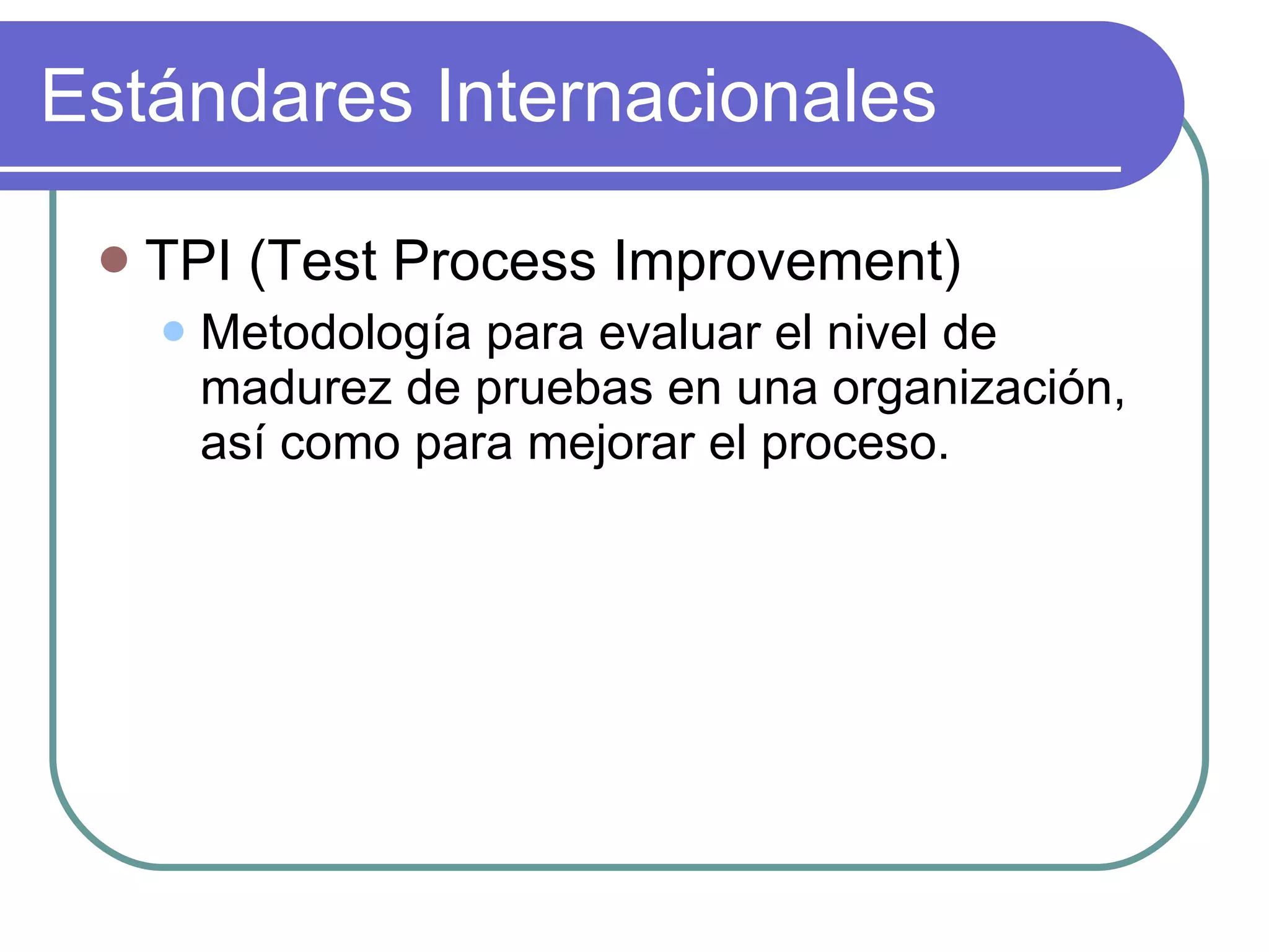Estándares Internacionales TPI (Test Process Improvement) Metodología para evaluar el nivel de madurez de pruebas en una organización, así como para mejorar el proceso. 