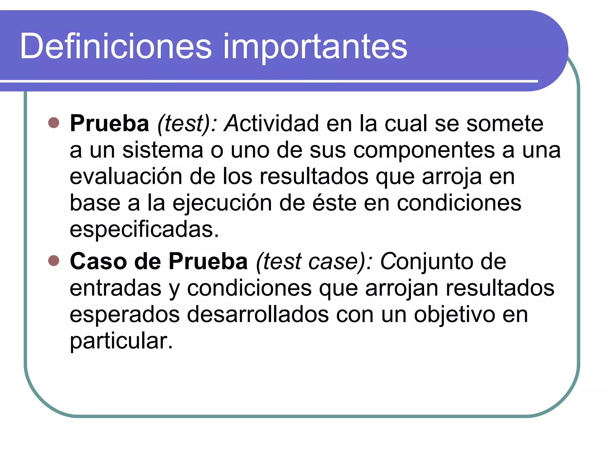 Definiciones importantes Prueba  (test): A ctividad en la cual se somete a un sistema o uno de sus componentes a una evaluación de los resultados que arroja en base a la ejecución de éste en condiciones especificadas.  Caso de Prueba  (test case): C onjunto de entradas y condiciones que arrojan resultados esperados desarrollados con un objetivo en particular. 