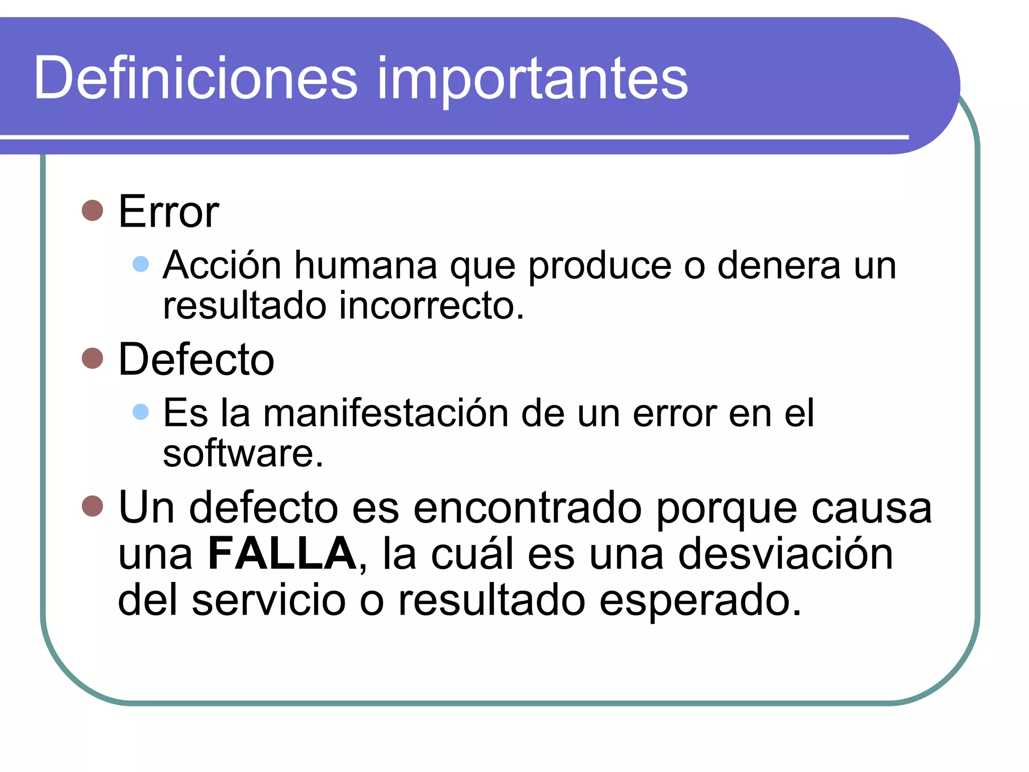 Definiciones importantes Error Acción humana que produce o denera un resultado incorrecto. Defecto Es la manifestación de un error en el software. Un defecto es encontrado porque causa una  FALLA , la cuál es una desviación del servicio o resultado esperado. 