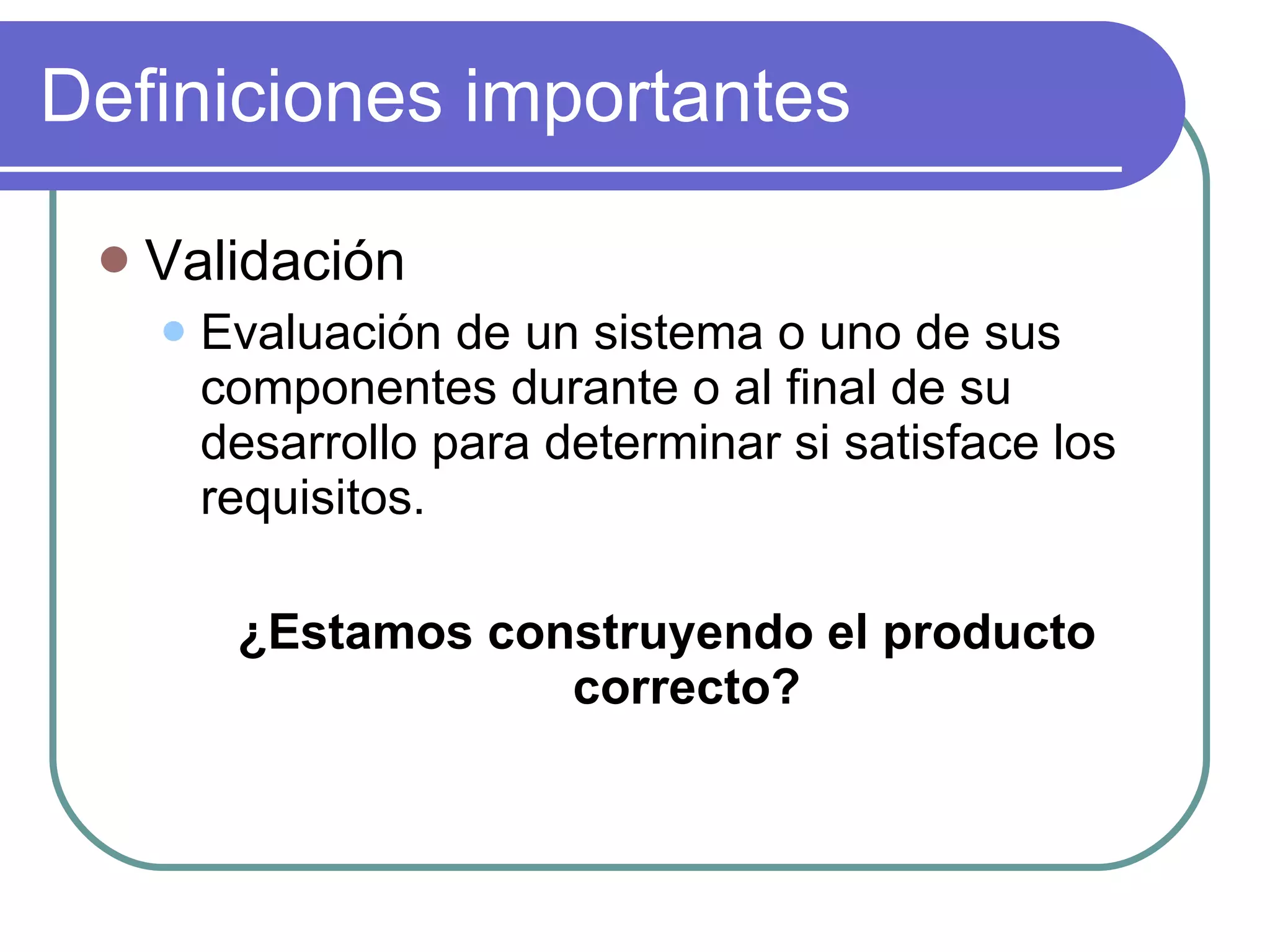 Definiciones importantes Validación Evaluación de un sistema o uno de sus componentes durante o al final de su desarrollo para determinar si satisface los requisitos. ¿Estamos construyendo el producto correcto? 