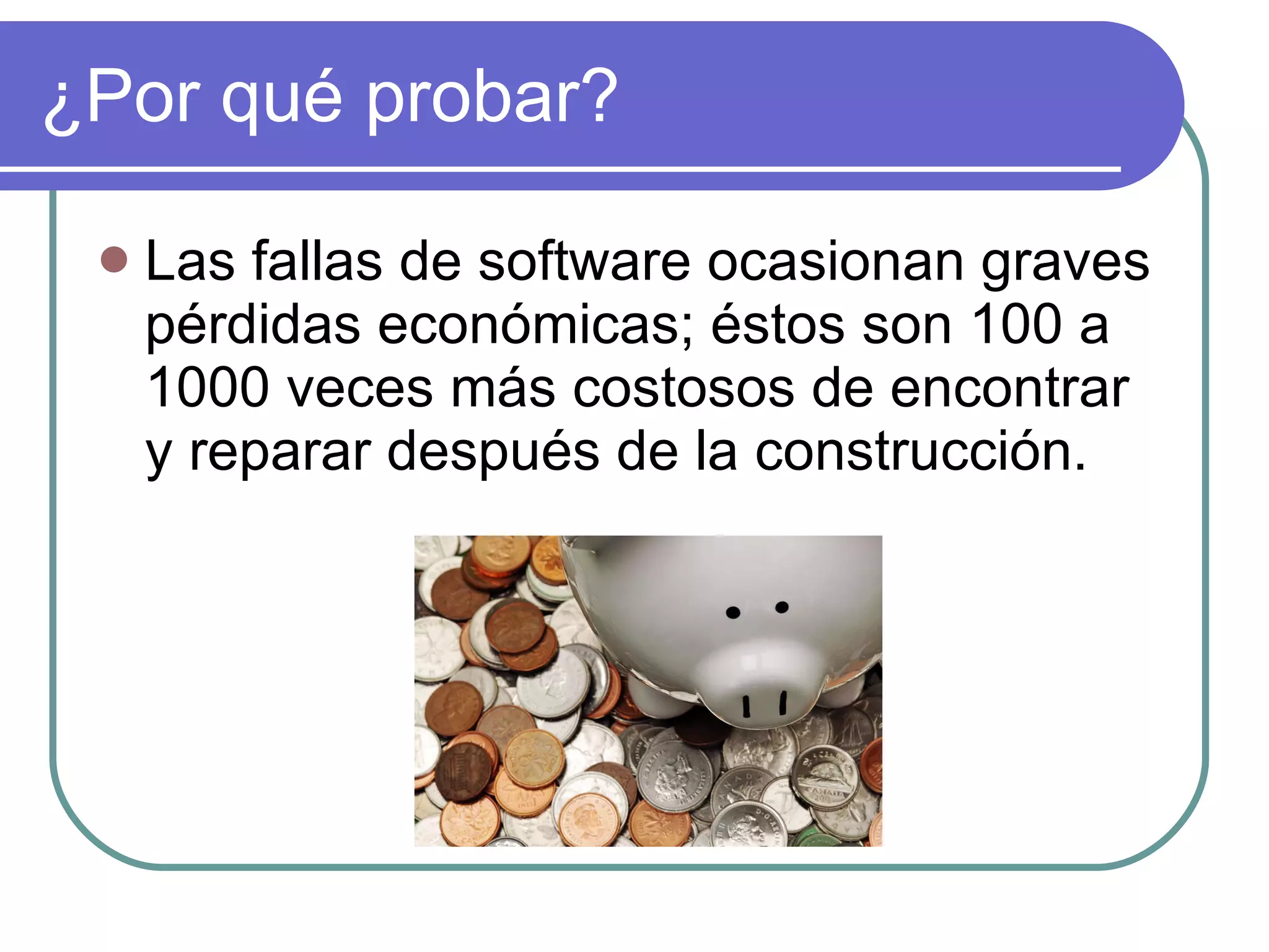 ¿Por qué probar? Las fallas de software ocasionan graves pérdidas económicas; éstos  son 100 a 1000 veces más costosos de encontrar y reparar después de la construcción. 