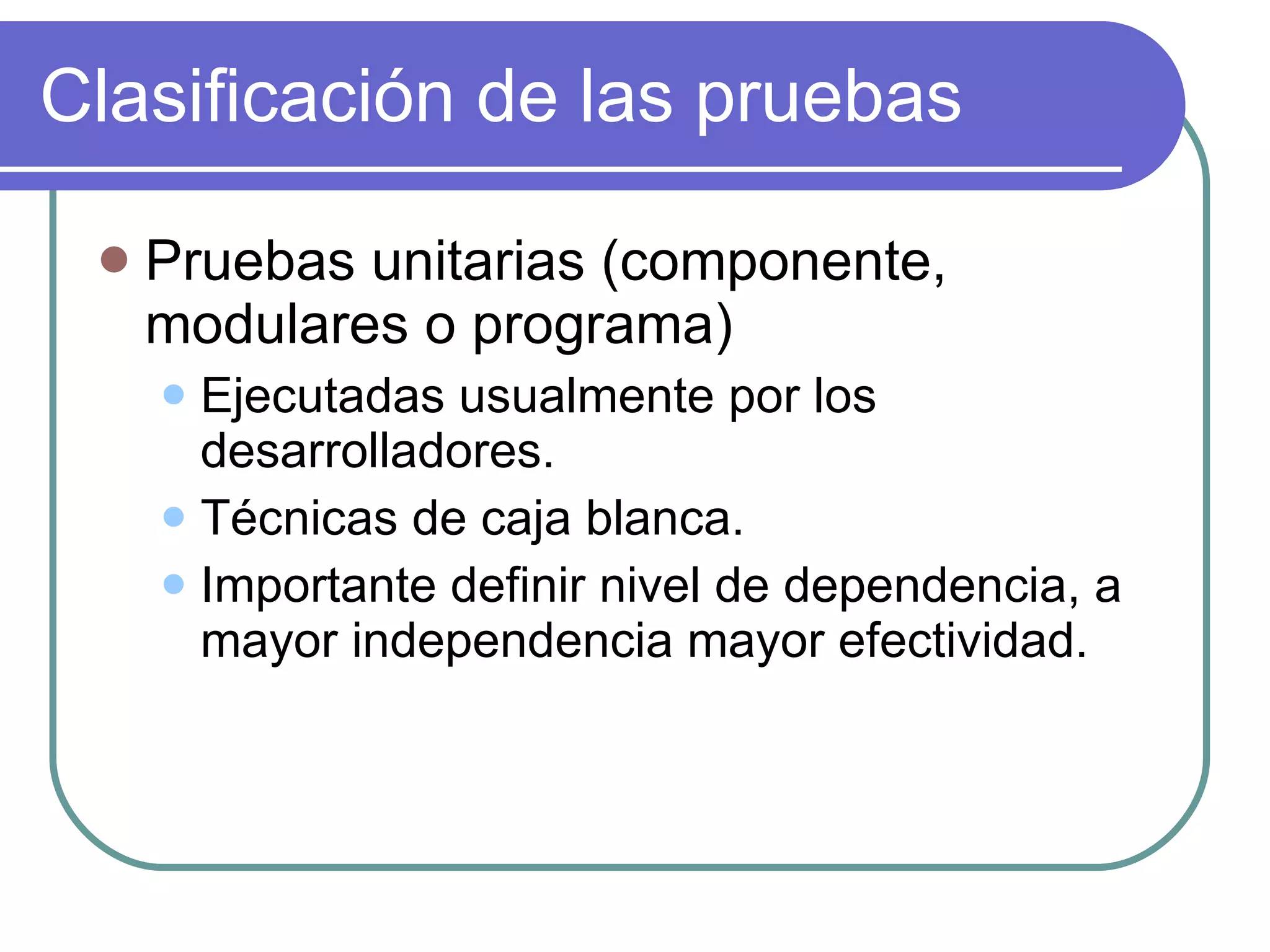 Clasificación de las pruebas Pruebas unitarias (componente, modulares o programa) Ejecutadas usualmente por los desarrolladores. Técnicas de caja blanca. Importante definir nivel de dependencia, a mayor independencia mayor efectividad. 