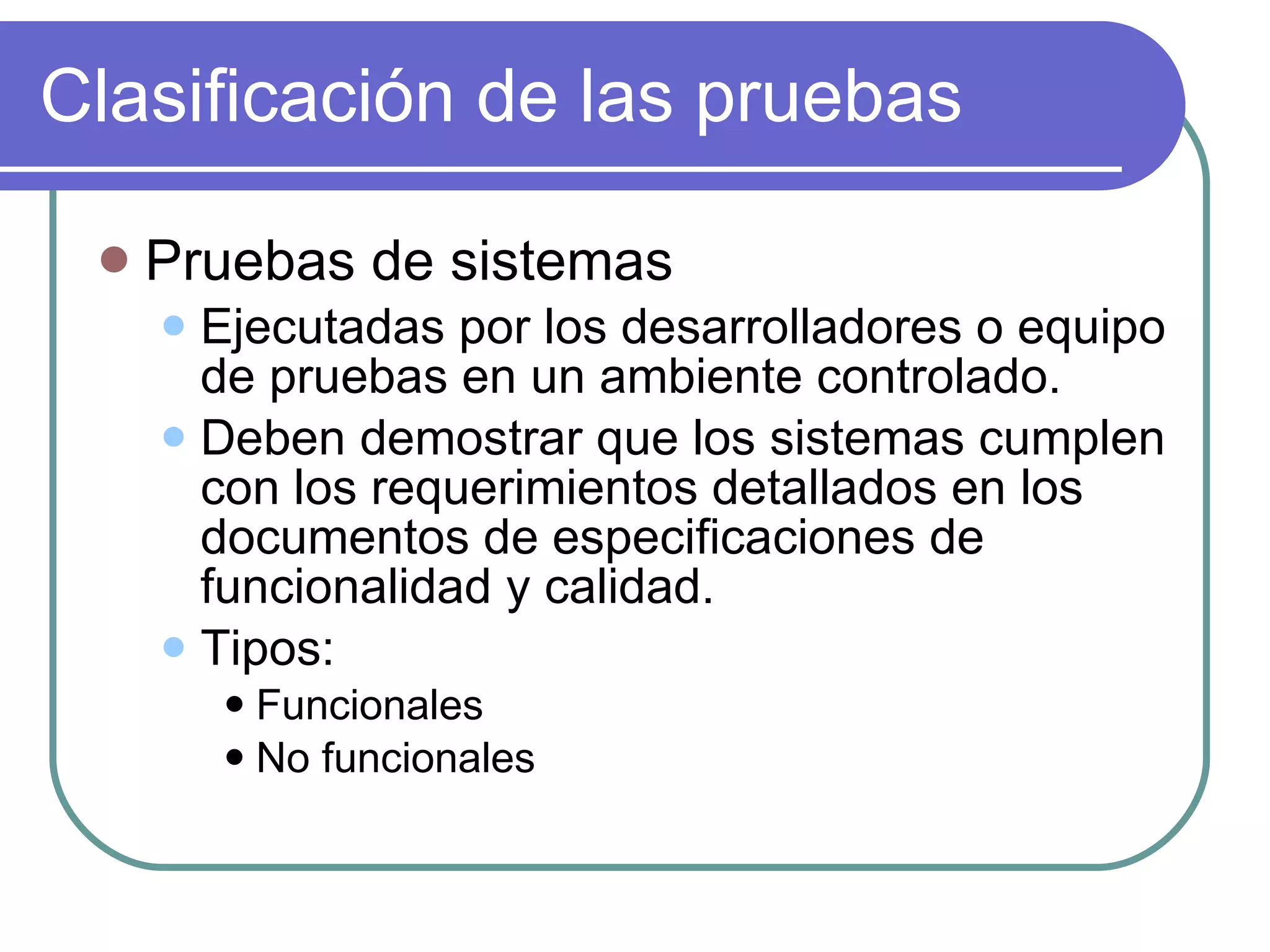Clasificación de las pruebas Pruebas de sistemas Ejecutadas por los desarrolladores o equipo de pruebas en un ambiente controlado. Deben demostrar que los sistemas cumplen con los requerimientos detallados en los documentos de especificaciones de funcionalidad y calidad. Tipos: Funcionales No funcionales 