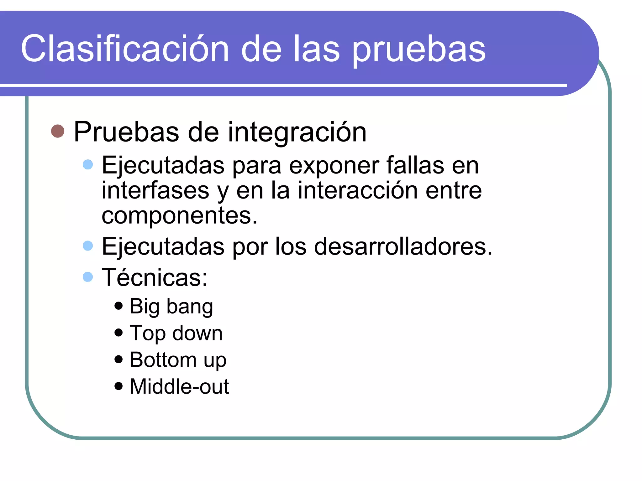 Clasificación de las pruebas Pruebas de integración Ejecutadas para exponer fallas en interfases y en la interacción entre componentes. Ejecutadas por los desarrolladores. Técnicas: Big bang Top down Bottom up Middle-out 