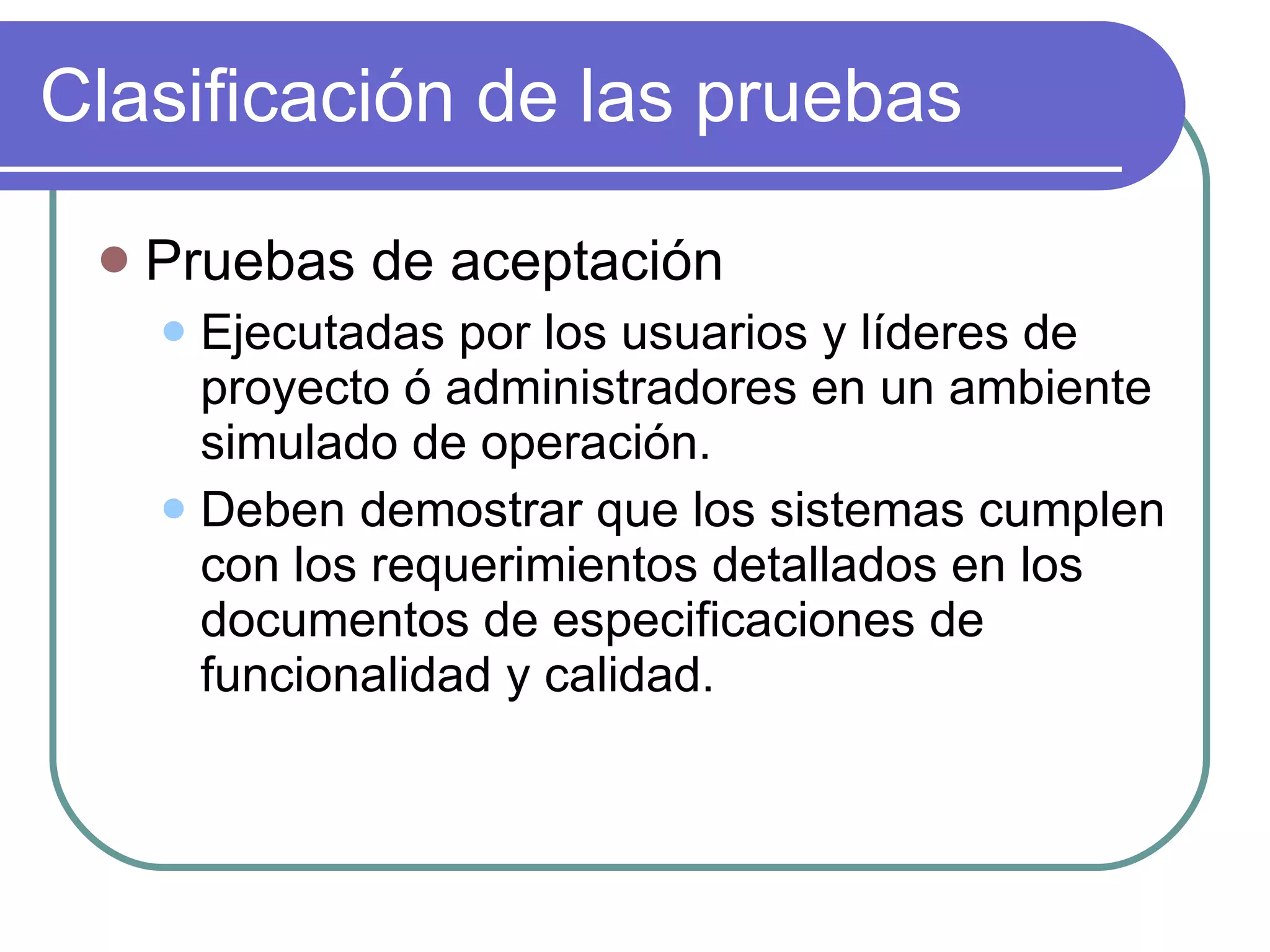 Clasificación de las pruebas Pruebas de aceptación Ejecutadas por los usuarios y líderes de proyecto ó administradores en un ambiente simulado de operación. Deben demostrar que los sistemas cumplen con los requerimientos detallados en los documentos de especificaciones de funcionalidad y calidad. 