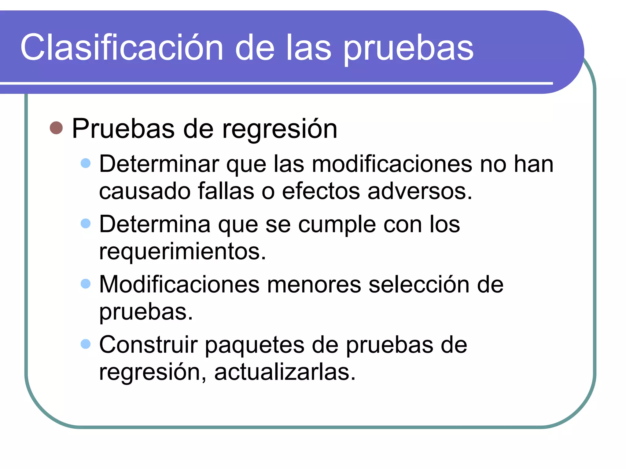 Clasificación de las pruebas Pruebas de regresión Determinar que las modificaciones no han causado fallas o efectos adversos. Determina que se cumple con los requerimientos. Modificaciones menores selección de pruebas. Construir paquetes de pruebas de regresión, actualizarlas. 
