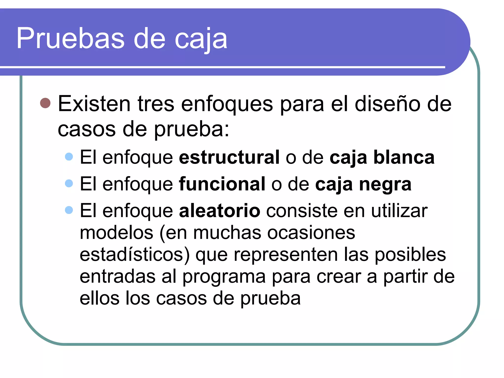Pruebas de caja Existen tres enfoques para el diseño de casos de prueba: El enfoque  estructural  o de  caja blanca El enfoque  funcional  o de  caja negra El enfoque  aleatorio  consiste en utilizar modelos (en muchas ocasiones estadísticos) que representen las posibles entradas al programa para crear a partir de ellos los casos de prueba 