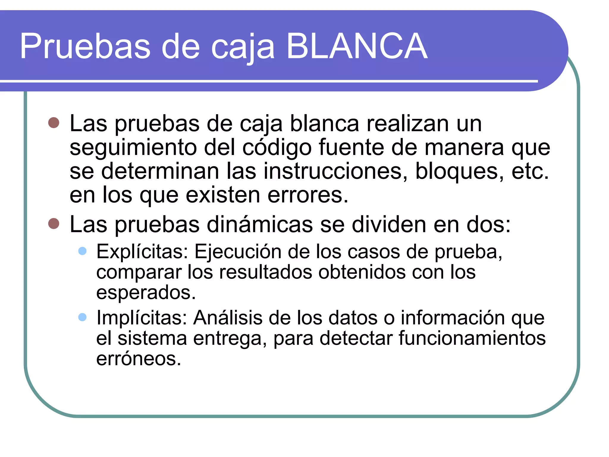 Pruebas de caja BLANCA Las pruebas de caja blanca realizan un seguimiento del código fuente de manera que se determinan las instrucciones, bloques, etc. en los que existen errores. Las pruebas dinámicas se dividen en dos: Explícitas: Ejecución de los casos de prueba, comparar los resultados obtenidos con los esperados. Implícitas: Análisis de los datos o información que el sistema entrega, para detectar funcionamientos erróneos. 