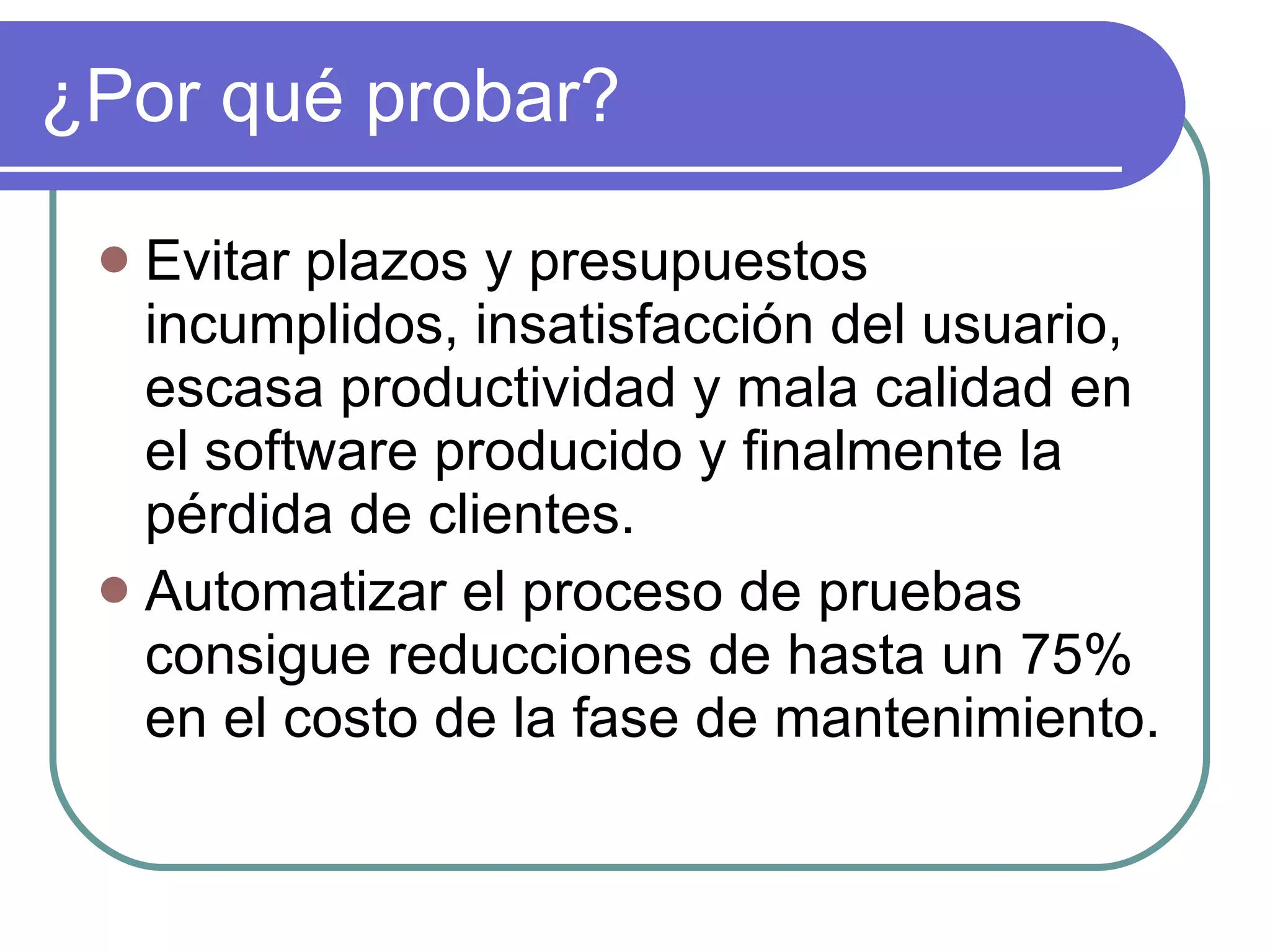 ¿Por qué probar? Evitar plazos y presupuestos incumplidos, insatisfacción del usuario, escasa productividad y mala calidad en el software producido y finalmente la p érdida de clientes. Automatizar el proceso de pruebas consigue reducciones de hasta un 75% en el costo de la fase de mantenimiento. 