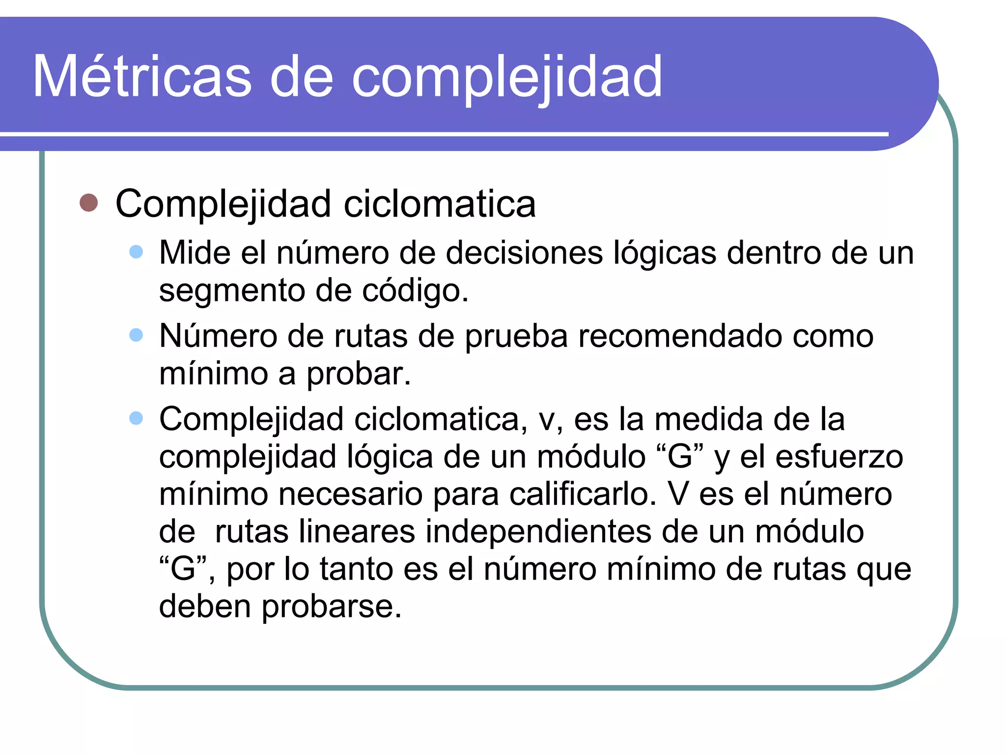 Métricas de complejidad Complejidad ciclomatica Mide el número de decisiones lógicas dentro de un segmento de código. Número de rutas de prueba recomendado como mínimo a probar. Complejidad ciclomatica, v, es la medida de la complejidad lógica de un módulo “G” y el esfuerzo mínimo necesario para calificarlo. V es el número de  rutas lineares independientes de un módulo “G”, por lo tanto es el número mínimo de rutas que deben probarse. 