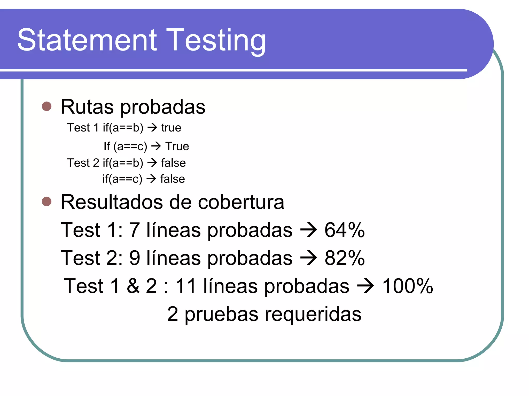 Statement Testing Rutas probadas Test 1 if(a==b)    true If (a==c)    True   Test 2 if(a==b)    false if(a==c)    false Resultados de cobertura Test 1: 7 líneas probadas    64% Test 2: 9 líneas probadas    82% Test 1 & 2 : 11 líneas probadas    100% 2 pruebas requeridas 