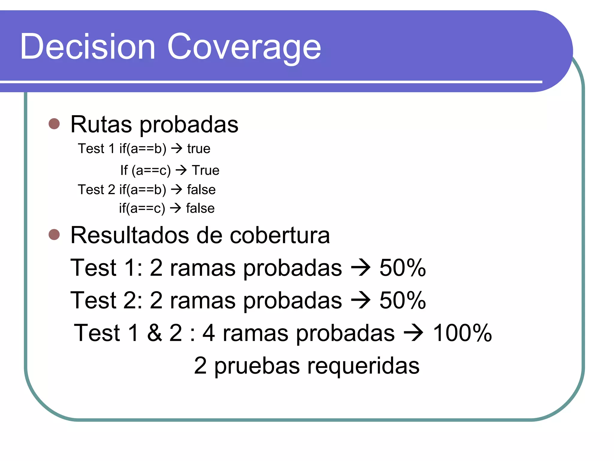Decision Coverage Rutas probadas Test 1 if(a==b)    true If (a==c)    True   Test 2 if(a==b)    false if(a==c)    false Resultados de cobertura Test 1: 2 ramas probadas    50% Test 2: 2 ramas probadas    50% Test 1 & 2 : 4 ramas probadas    100% 2 pruebas requeridas 