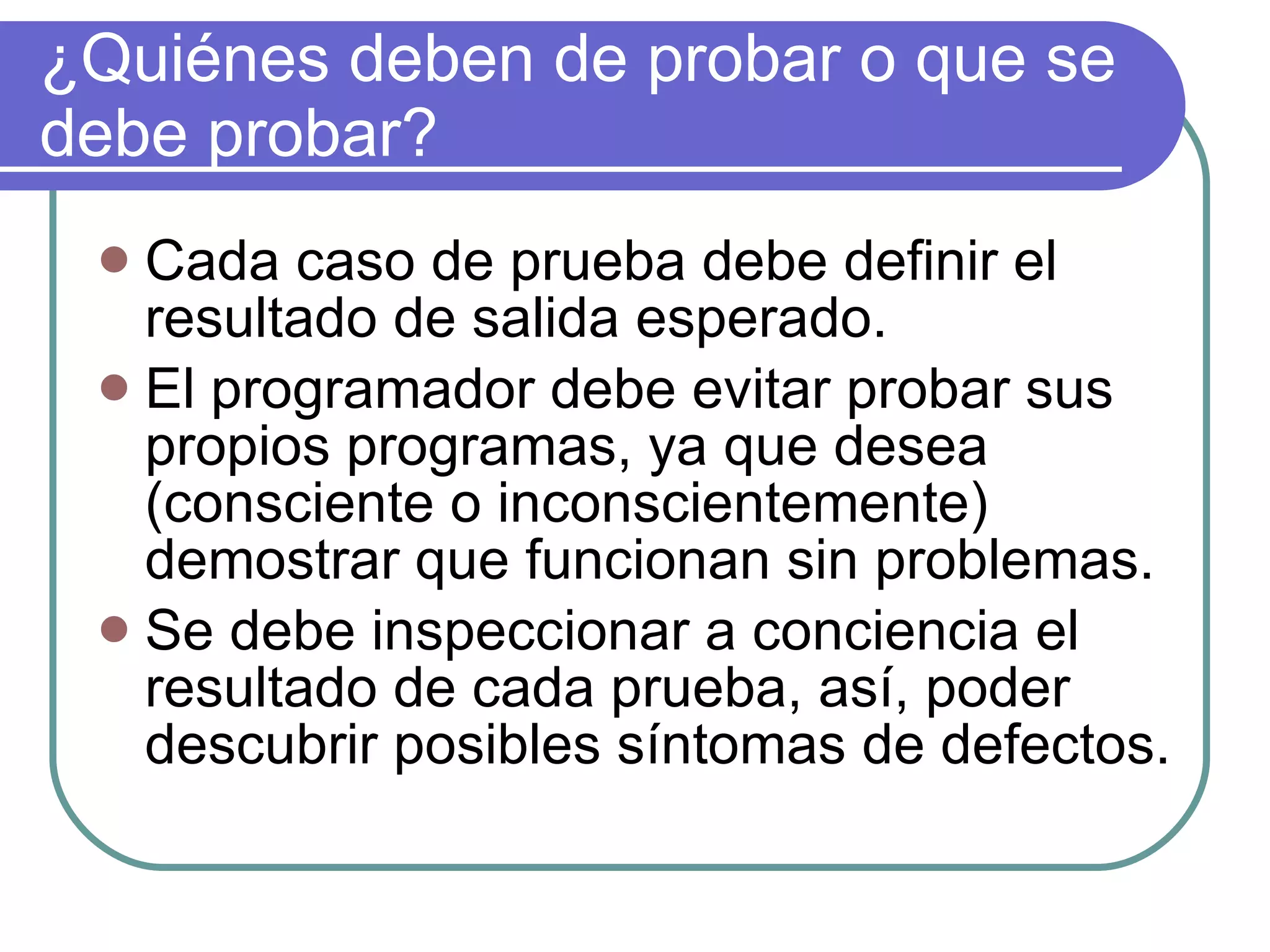 ¿Quiénes deben de probar o que se debe probar? Cada caso de prueba debe definir el resultado de salida esperado. El programador debe evitar probar sus propios programas, ya que desea (consciente o inconscientemente) demostrar que funcionan sin problemas. Se debe inspeccionar a conciencia el resultado de cada prueba, así, poder descubrir posibles síntomas de defectos. 