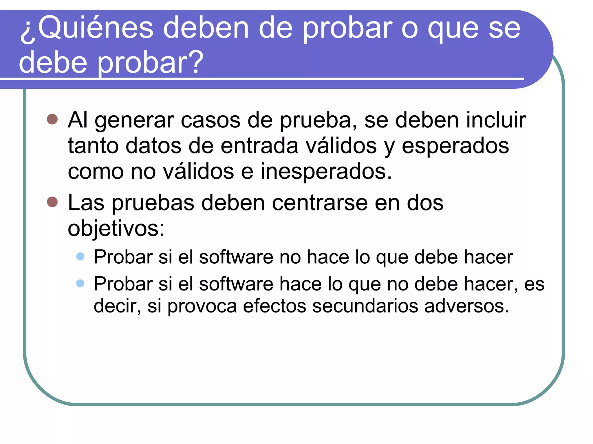 ¿Quiénes deben de probar o que se debe probar? Al generar casos de prueba, se deben incluir tanto datos de entrada válidos y esperados como no válidos e inesperados. Las pruebas deben centrarse en dos objetivos: Probar si el software no hace lo que debe hacer Probar si el software hace lo que no debe hacer, es decir, si provoca efectos secundarios adversos. 