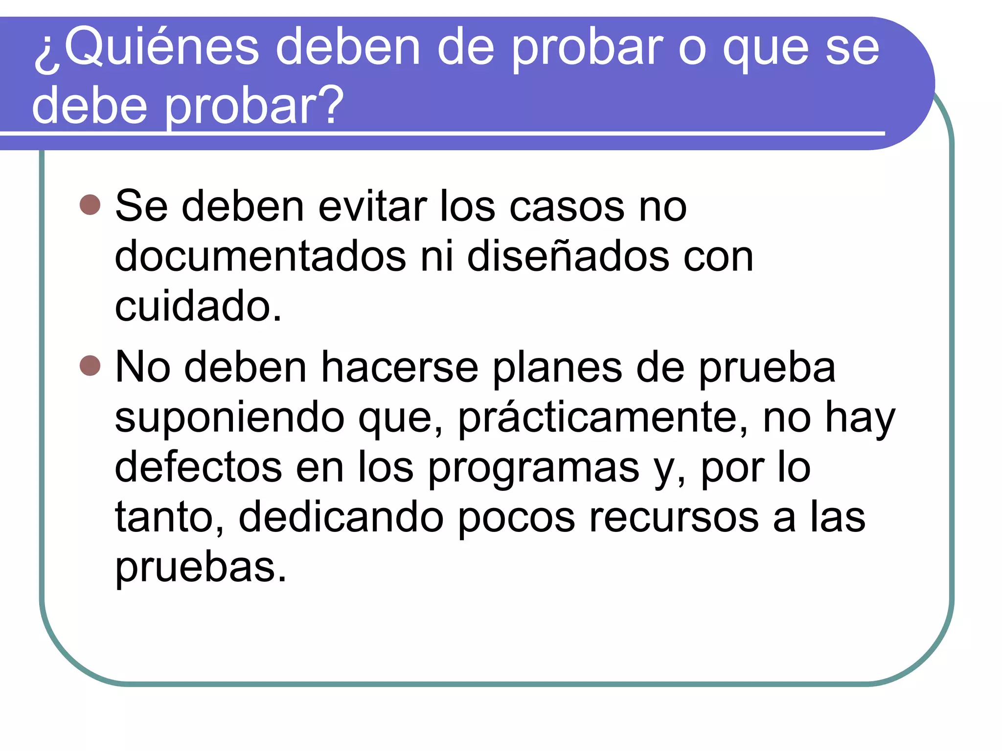¿Quiénes deben de probar o que se debe probar? Se deben evitar los casos no documentados ni diseñados con cuidado. No deben hacerse planes de prueba suponiendo que, prácticamente, no hay defectos en los programas y, por lo tanto, dedicando pocos recursos a las pruebas. 