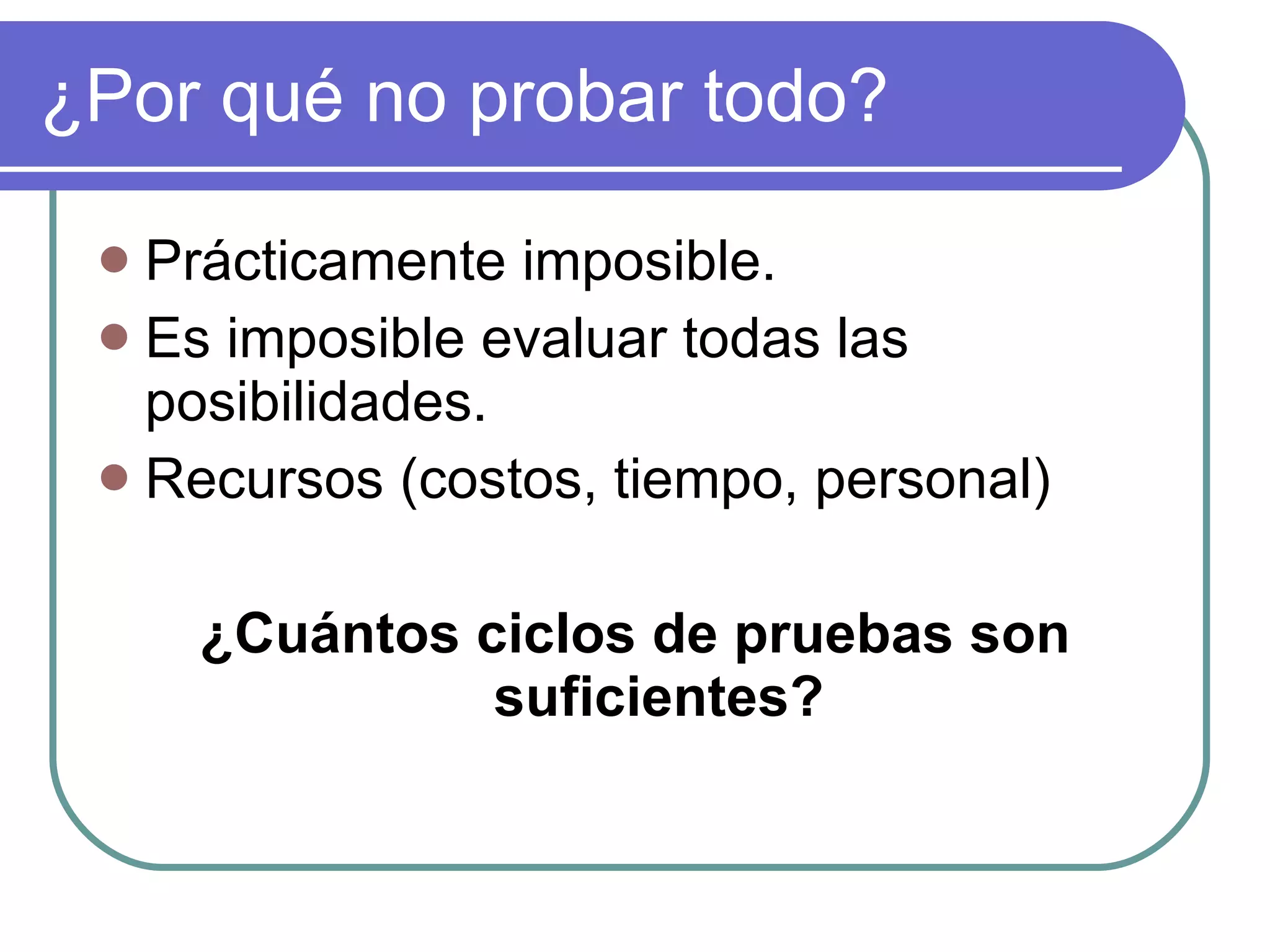 ¿Por qué no probar todo? Prácticamente imposible. Es imposible evaluar todas las posibilidades. Recursos (costos, tiempo, personal) ¿Cuántos ciclos de pruebas son suficientes? 