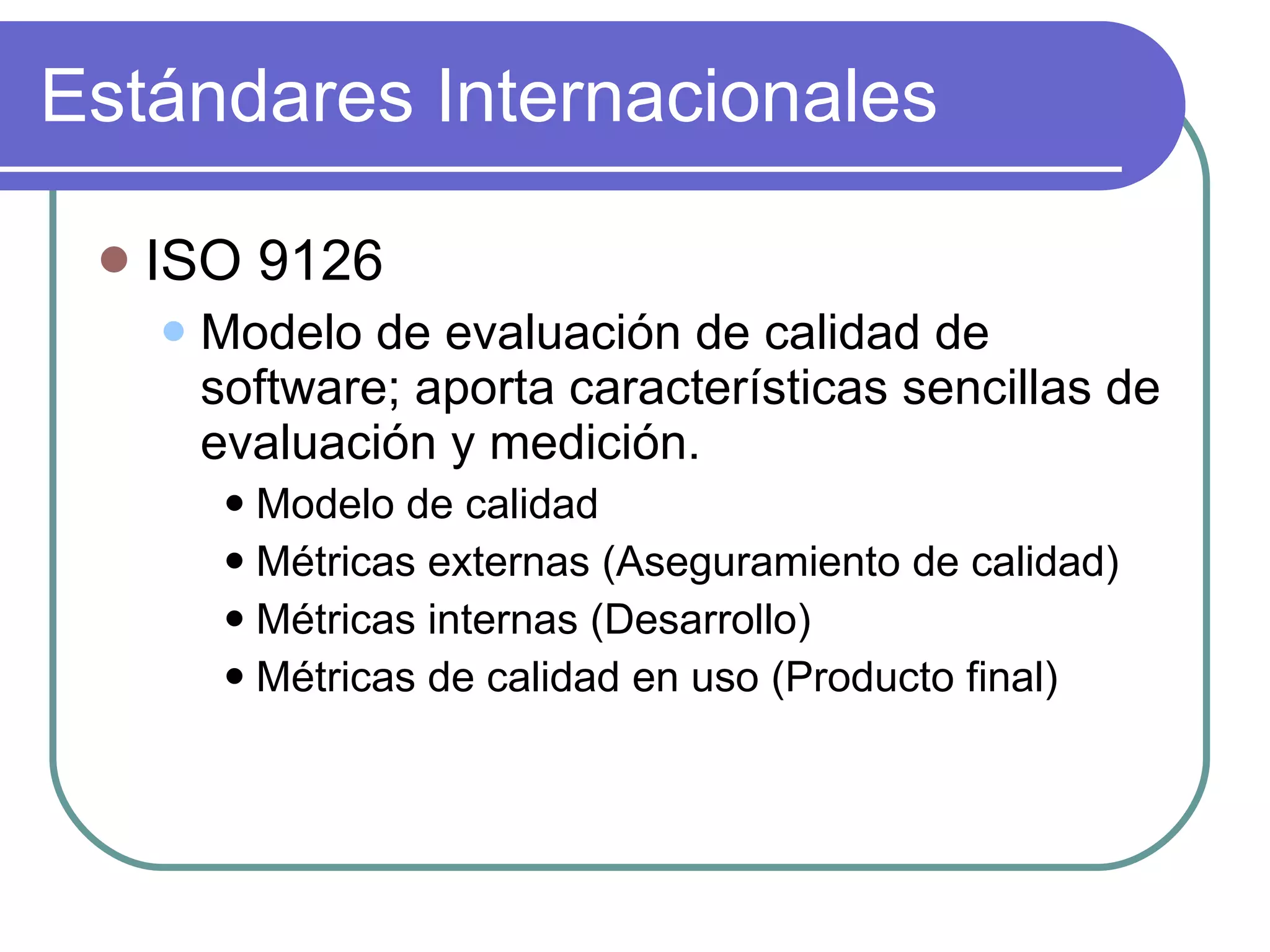 Estándares Internacionales ISO 9126 Modelo de evaluación de calidad de software; aporta características sencillas de evaluación y medición. Modelo de calidad  Métricas externas (Aseguramiento de calidad) Métricas internas (Desarrollo) Métricas de calidad en uso (Producto final) 