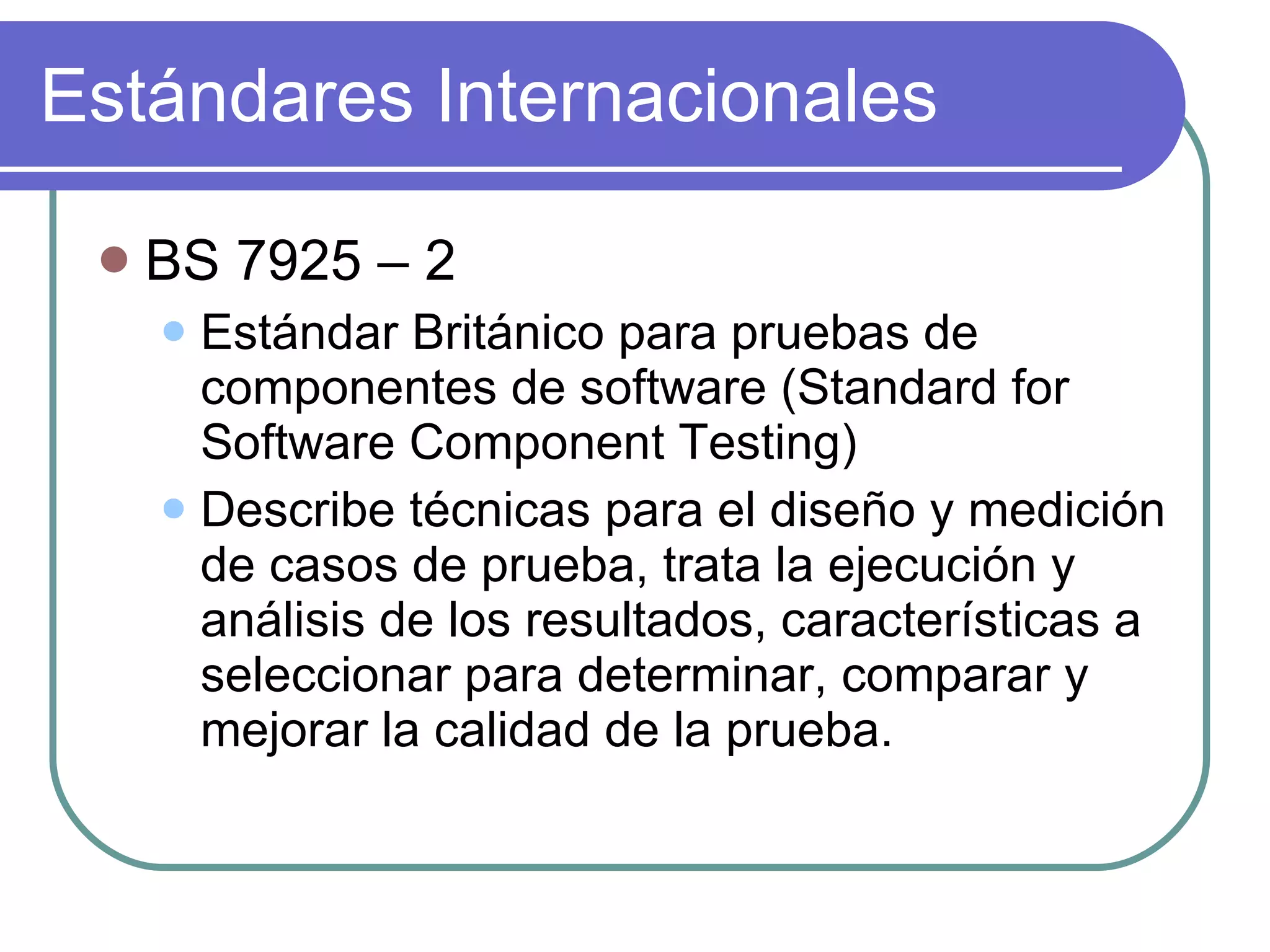 Estándares Internacionales BS 7925 – 2 Estándar Británico para pruebas de componentes de software (Standard for Software Component Testing) Describe técnicas para el diseño y medición de casos de prueba, trata la ejecución y análisis de los resultados, características a seleccionar para determinar, comparar y mejorar la calidad de la prueba. 