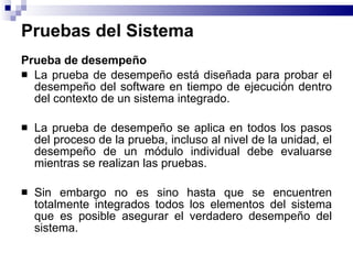 Pruebas del Sistema Prueba de desempeño La prueba de desempeño está diseñada para probar el desempeño del software en tiempo de ejecución dentro del contexto de un sistema integrado. La prueba de desempeño se aplica en todos los pasos del proceso de la prueba, incluso al nivel de la unidad, el desempeño de un módulo individual debe evaluarse mientras se realizan las pruebas. Sin embargo no es sino hasta que se encuentren totalmente integrados todos los elementos del sistema que es posible asegurar el verdadero desempeño del sistema. 